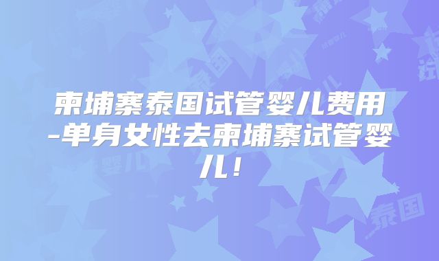 柬埔寨泰国试管婴儿费用-单身女性去柬埔寨试管婴儿!