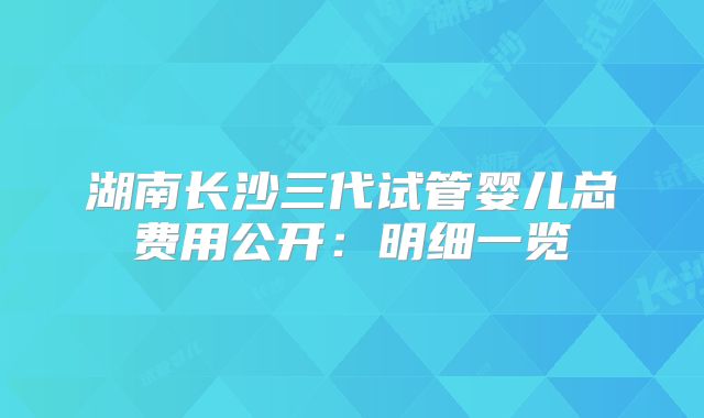 湖南长沙三代试管婴儿总费用公开：明细一览