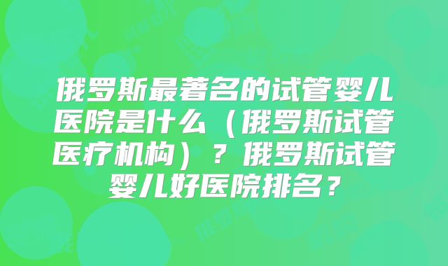 俄罗斯最著名的试管婴儿医院是什么（俄罗斯试管医疗机构）？俄罗斯试管婴儿好医院排名？