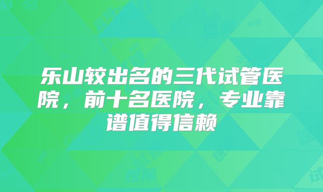 乐山较出名的三代试管医院，前十名医院，专业靠谱值得信赖