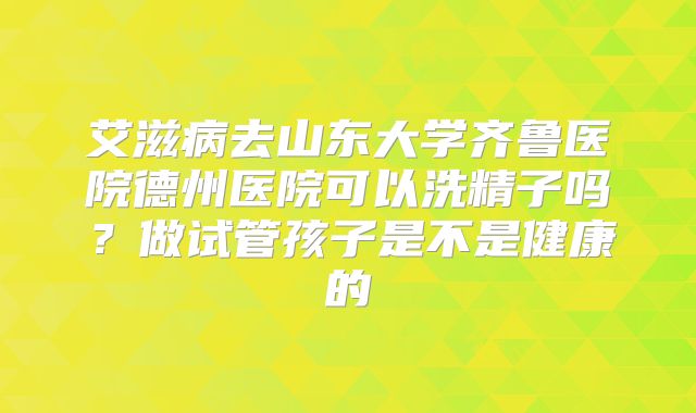 艾滋病去山东大学齐鲁医院德州医院可以洗精子吗?做试管孩子是不是健康的
