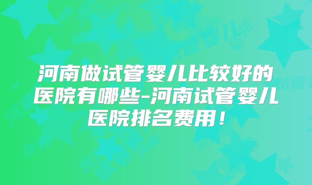 河南做试管婴儿比较好的医院有哪些-河南试管婴儿医院排名费用！