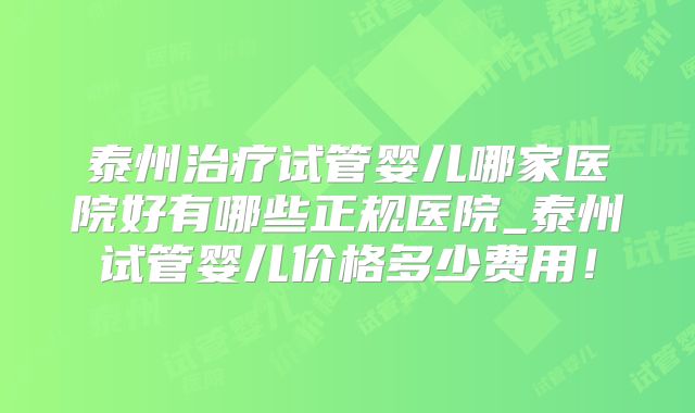 泰州治疗试管婴儿哪家医院好有哪些正规医院_泰州试管婴儿价格多少费用！