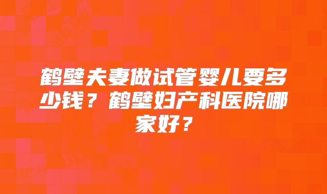 鹤壁夫妻做试管婴儿要多少钱？鹤壁妇产科医院哪家好？