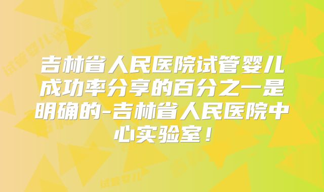 吉林省人民医院试管婴儿成功率分享的百分之一是明确的-吉林省人民医院中心实验室！