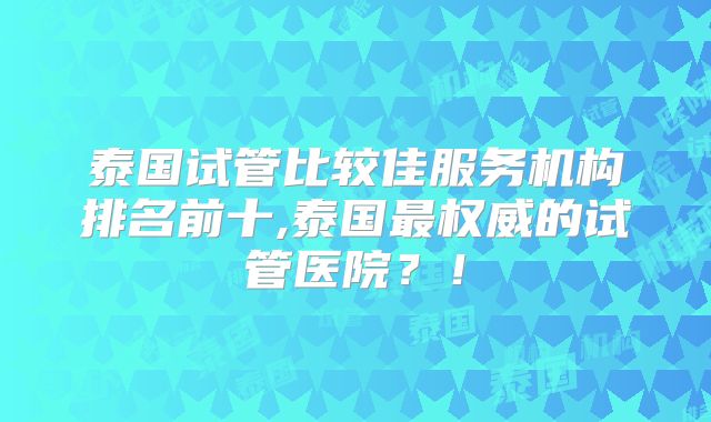 泰国试管比较佳服务机构排名前十,泰国最权威的试管医院？！