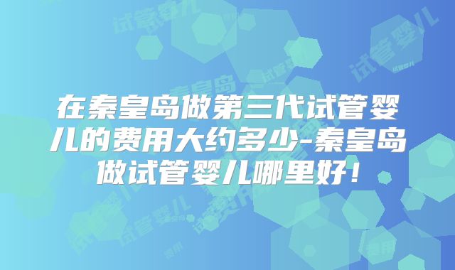 在秦皇岛做第三代试管婴儿的费用大约多少-秦皇岛做试管婴儿哪里好！