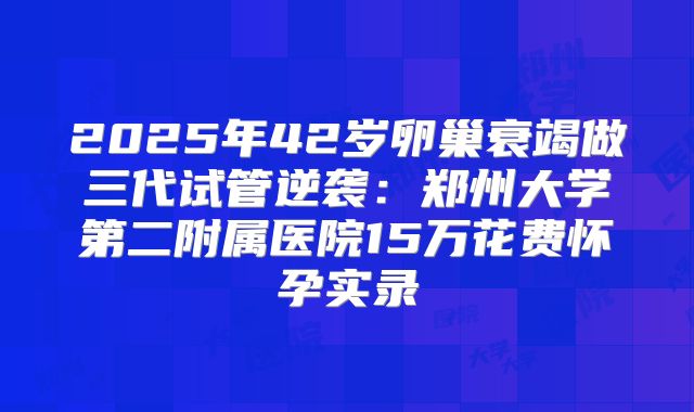 2025年42岁卵巢衰竭做三代试管逆袭：郑州大学第二附属医院15万花费怀孕实录