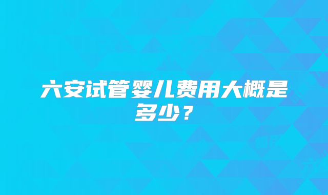六安试管婴儿费用大概是多少?
