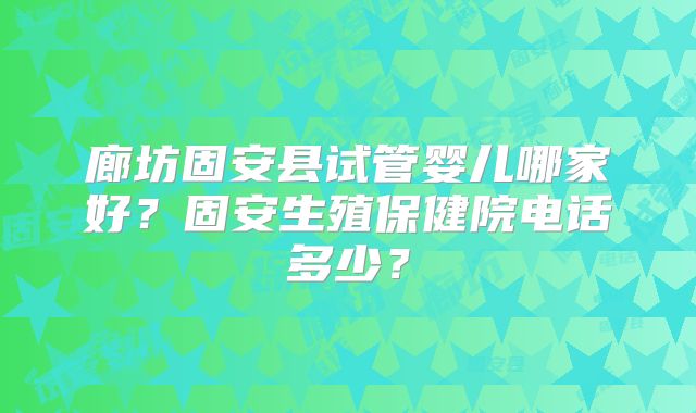 廊坊固安县试管婴儿哪家好？固安生殖保健院电话多少？