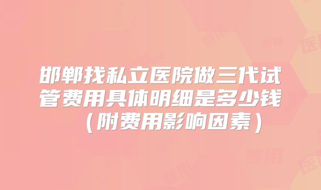邯郸找私立医院做三代试管费用具体明细是多少钱（附费用影响因素）