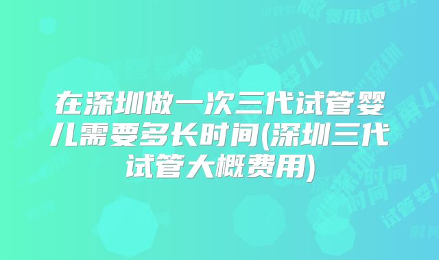 在深圳做一次三代试管婴儿需要多长时间(深圳三代试管大概费用)