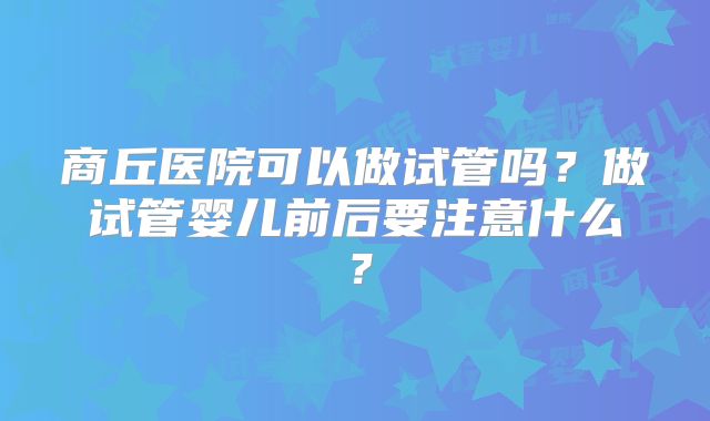 商丘医院可以做试管吗？做试管婴儿前后要注意什么？