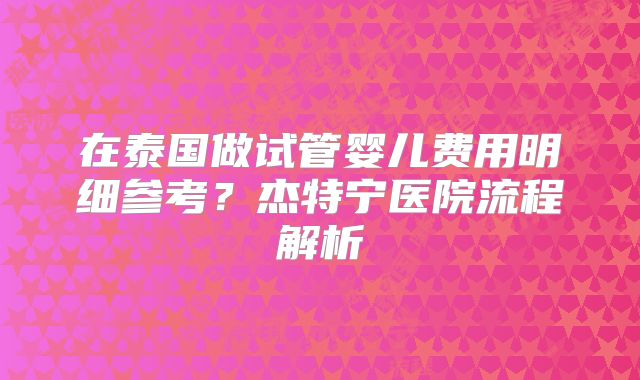 在泰国做试管婴儿费用明细参考?杰特宁医院流程解析