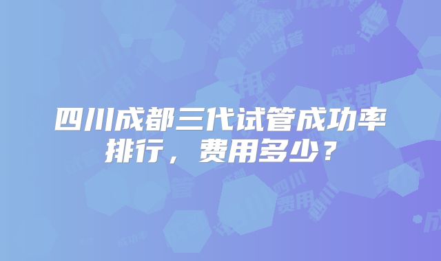 四川成都三代试管成功率排行,费用多少?