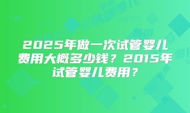 2025年做一次试管婴儿费用大概多少钱？2015年试管婴儿费用？