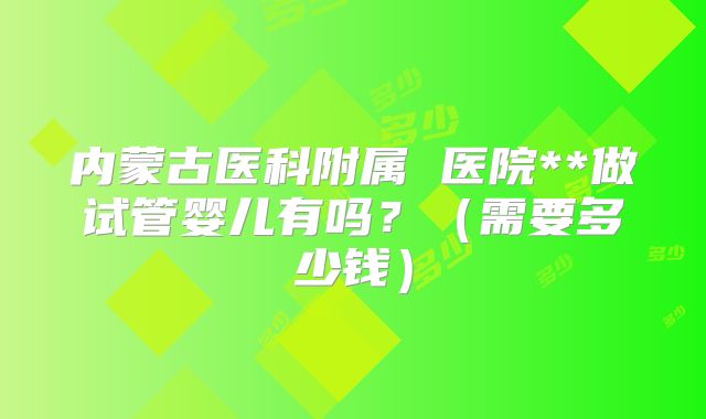 内蒙古医科附属 医院**做试管婴儿有吗?(需要多少钱)