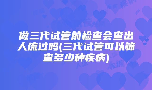 做三代试管前检查会查出人流过吗(三代试管可以筛查多少种疾病)