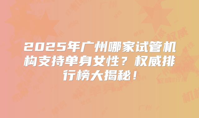 2025年广州哪家试管机构支持单身女性?权威排行榜大揭秘!