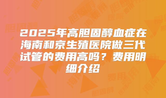 2025年高胆固醇血症在海南和京生殖医院做三代试管的费用高吗?费用明细介绍