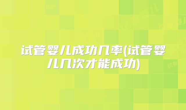 试管婴儿成功几率(试管婴儿几次才能成功)