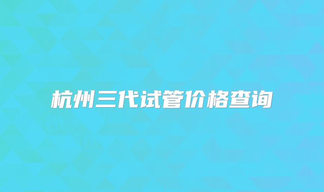 杭州三代试管价格查询