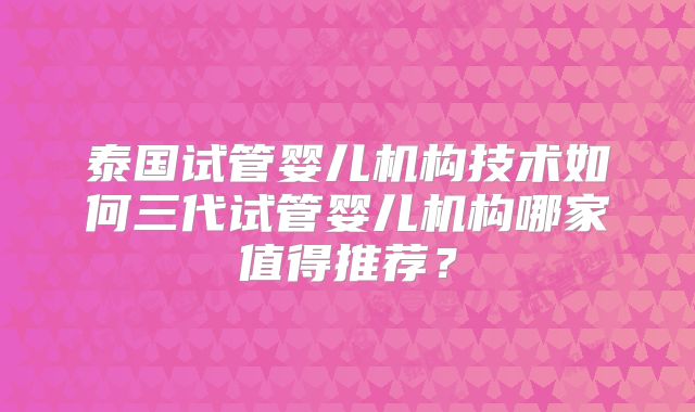 泰国试管婴儿机构技术如何三代试管婴儿机构哪家值得推荐？