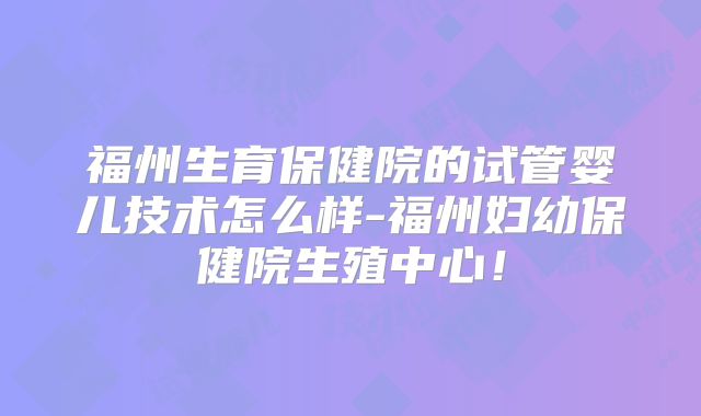福州生育保健院的试管婴儿技术怎么样-福州妇幼保健院生殖中心！