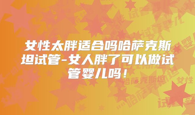 女性太胖适合吗哈萨克斯坦试管-女人胖了可以做试管婴儿吗！