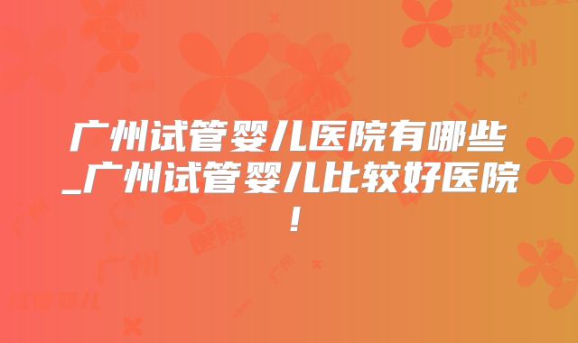 广州试管婴儿医院有哪些_广州试管婴儿比较好医院！