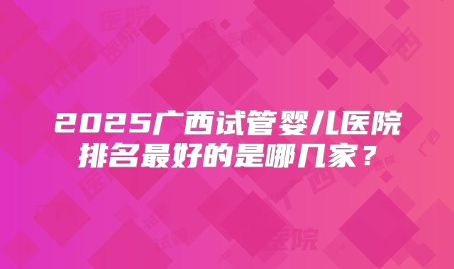 2025广西试管婴儿医院排名最好的是哪几家?