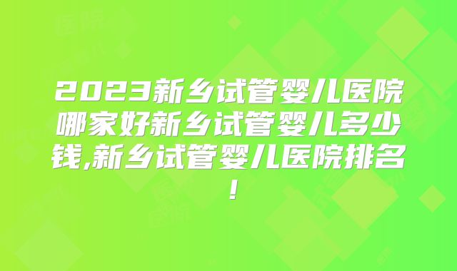 2023新乡试管婴儿医院哪家好新乡试管婴儿多少钱,新乡试管婴儿医院排名!
