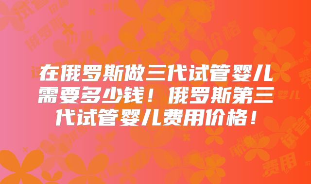 在俄罗斯做三代试管婴儿需要多少钱！俄罗斯第三代试管婴儿费用价格！