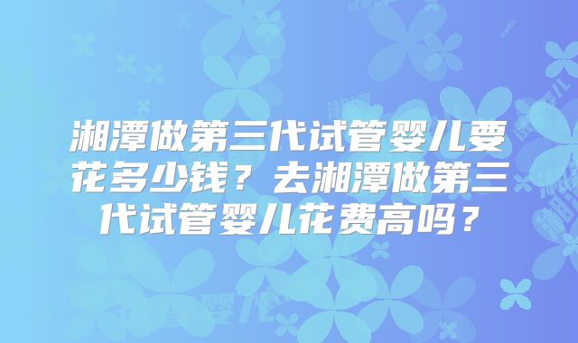 湘潭做第三代试管婴儿要花多少钱？去湘潭做第三代试管婴儿花费高吗？
