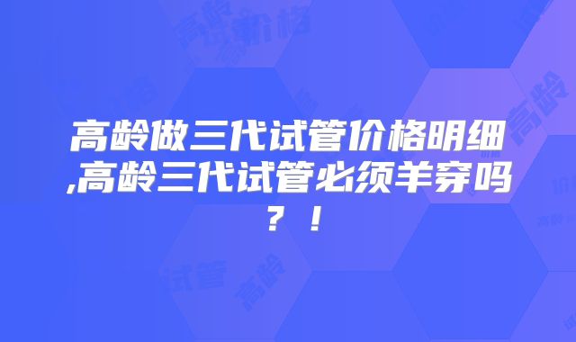 高龄做三代试管价格明细,高龄三代试管必须羊穿吗?!