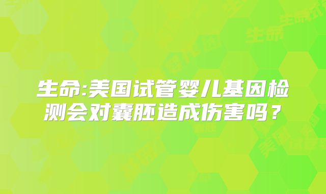 生命:美国试管婴儿基因检测会对囊胚造成伤害吗？