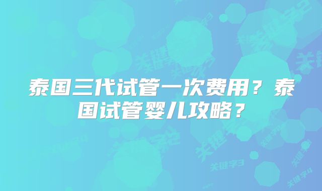 泰国三代试管一次费用?泰国试管婴儿攻略?