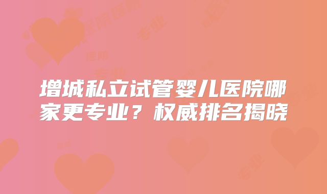 增城私立试管婴儿医院哪家更专业?权威排名揭晓