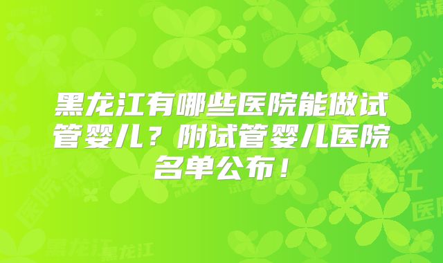 黑龙江有哪些医院能做试管婴儿?附试管婴儿医院名单公布!