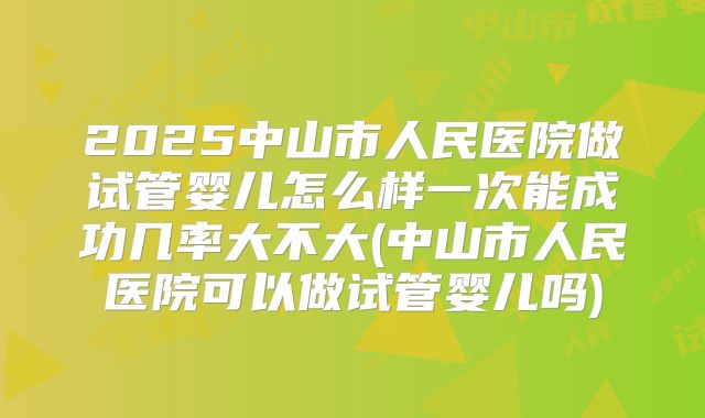 2025中山市人民医院做试管婴儿怎么样一次能成功几率大不大(中山市人民医院可以做试管婴儿吗)