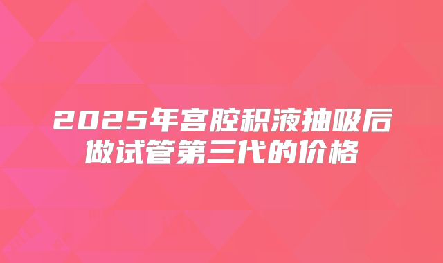 2025年宫腔积液抽吸后做试管第三代的价格