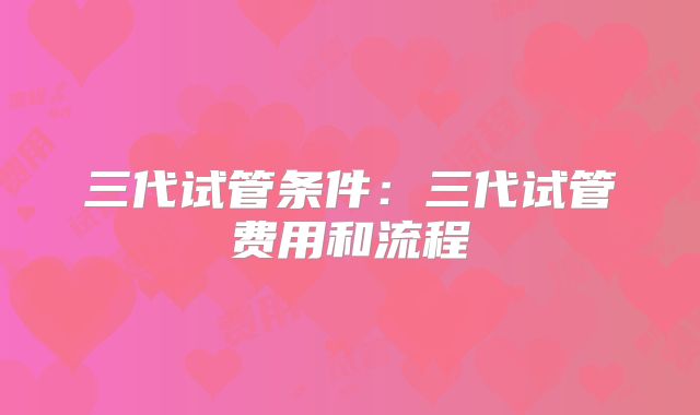 三代试管条件：三代试管费用和流程