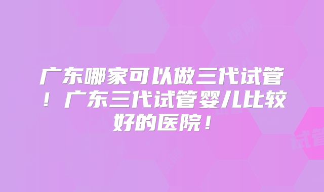 广东哪家可以做三代试管！广东三代试管婴儿比较好的医院！