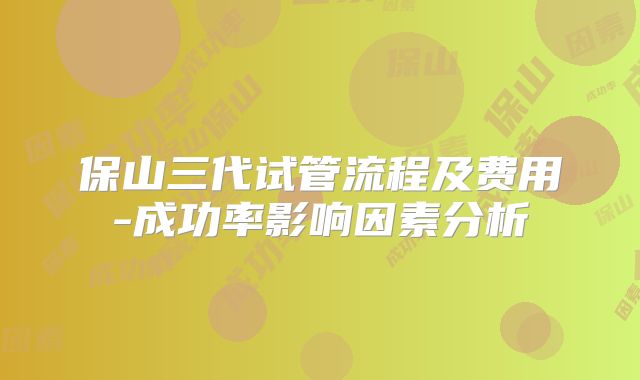 保山三代试管流程及费用-成功率影响因素分析