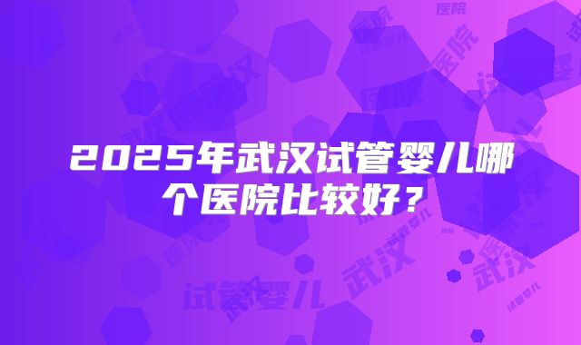 2025年武汉试管婴儿哪个医院比较好？
