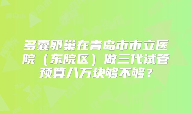 多囊卵巢在青岛市市立医院（东院区）做三代试管预算八万块够不够？