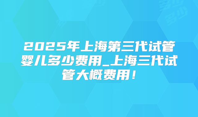 2025年上海第三代试管婴儿多少费用_上海三代试管大概费用！