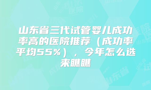 山东省三代试管婴儿成功率高的医院推荐（成功率平均55%），今年怎么选来瞧瞧