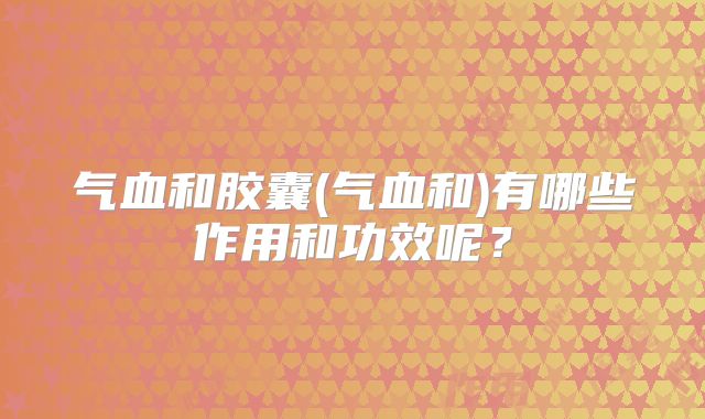 气血和胶囊(气血和)有哪些作用和功效呢?