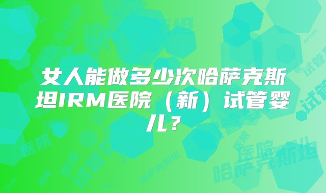 女人能做多少次哈萨克斯坦IRM医院（新）试管婴儿？